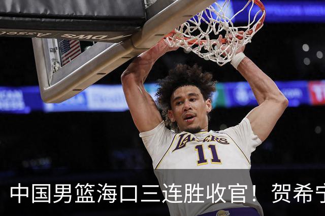 中国男篮海口三连胜收官！贺希宁狂砍51分，廖三宁庞峥麟成为最大赢家