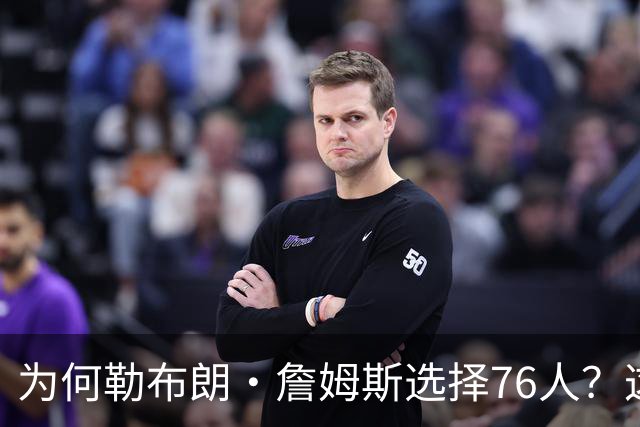 为何勒布朗·詹姆斯选择76人？这是一条更艰难却更有意义的路